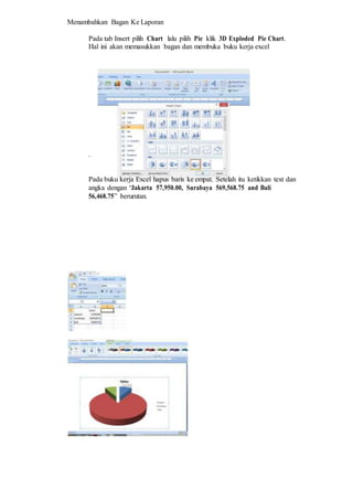 Menambahkan Bagan Ke Laporan
Pada tab Insert pilih Chart lalu pilih Pie klik 3D Exploded Pie Chart.
Hal ini akan memasukkan bagan dan membuka buku kerja excel
.
Pada buku kerja Excel hapus baris ke empat. Setelah itu ketikkan text dan
angka dengan “Jakarta 57,950.00, Surabaya 569,568.75 and Bali
56,468.75” berurutan.
 