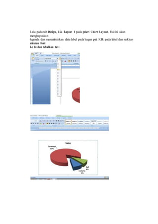 Lalu pada tab Design, klik Layout 1 pada galeri Chart Layout. Hal ini akan
menghapuskan
legenda dan menambahkan data label pada bagan pai. Klik pada label dan naikkan
ukuran font
ke 14 dan tebalkan text.
 