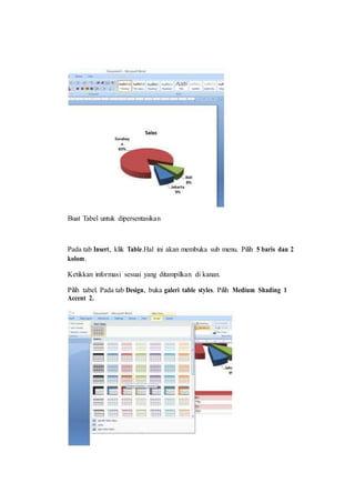 Buat Tabel untuk dipersentasikan
Pada tab Insert, klik Table.Hal ini akan membuka sub menu. Pilih 5 baris dan 2
kolom.
Ketikkan informasi sesuai yang ditampilkan di kanan.
Pilih tabel. Pada tab Design, buka galeri table styles. Pilih Medium Shading 1
Accent 2.
 