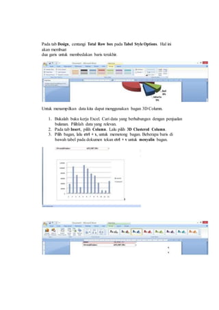 Pada tab Design, centangi Total Row box pada Tabel Style Options. Hal ini
akan membuat
dua garis untuk membedakan baris terakhir.
Untuk menampilkan data kita dapat menggunakan bagan 3D Column.
1. Bukalah buku kerja Excel. Cari data yang berhubungan dengan penjualan
bulanan. Pilihlah data yang relevan.
2. Pada tab Insert, pilih Column. Lalu pilih 3D Clustered Column.
3. Pilih bagan, lalu ctrl + x, untuk memotong bagan. Beberapa baris di
bawah tabel pada dokumen tekan ctrl + v untuk menyalin bagan.
 