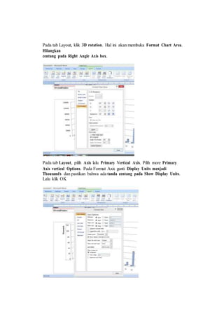 Pada tab Layout, klik 3D rotation. Hal ini akan membuka Format Chart Area.
Hilangkan
centang pada Right Angle Axis box.
Pada tab Layout, pilih Axis lalu Primary Vertical Axis. Pilih more Primary
Axis vertical Options. Pada Format Axis ganti Display Units menjadi
Thousands dan pastikan bahwa ada tanda centang pada Show Display Units.
Lalu klik OK
 