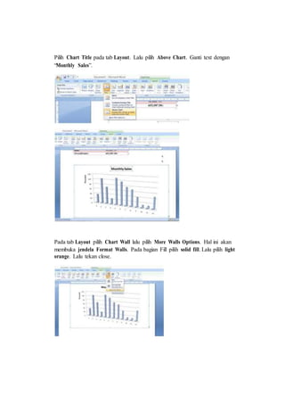 Pilih Chart Title pada tab Layout. Lalu pilih Above Chart. Ganti text dengan
“Monthly Sales”.
Pada tab Layout pilih Chart Wall lalu pilih More Walls Options. Hal ini akan
membuka jendela Format Walls. Pada bagian Fill pilih solid fill. Lalu pilih light
orange. Lalu tekan close.
 
