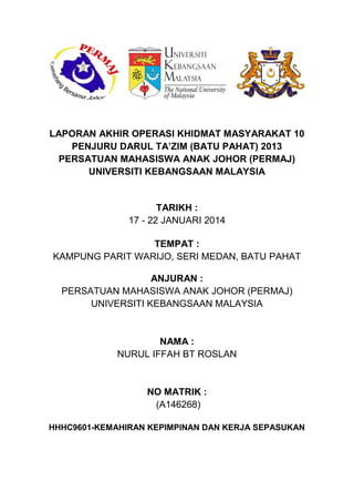 LAPORAN AKHIR OPERASI KHIDMAT MASYARAKAT 10
PENJURU DARUL TA’ZIM (BATU PAHAT) 2013
PERSATUAN MAHASISWA ANAK JOHOR (PERMAJ)
UNIVERSITI KEBANGSAAN MALAYSIA
TARIKH :
17 - 22 JANUARI 2014
TEMPAT :
KAMPUNG PARIT WARIJO, SERI MEDAN, BATU PAHAT
ANJURAN :
PERSATUAN MAHASISWA ANAK JOHOR (PERMAJ)
UNIVERSITI KEBANGSAAN MALAYSIA
NAMA :
NURUL IFFAH BT ROSLAN
NO MATRIK :
(A146268)
HHHC9601-KEMAHIRAN KEPIMPINAN DAN KERJA SEPASUKAN
 