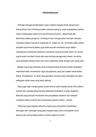PENGHARGAAN
Setinggi-setinggi penghargaan saya ucapkan kepada pihak pengurusan
Kilang Sawit Chini 03 kerana telah memberi peluang saya menjalankan latihan
industri dikilangnya selama 6 bulan.Khasnya buat En. Abdul Kadir Bin
Muhamad selaku pengurus di kilang ini dan menguruskan hal kami semasa
menjalani latihan industri di organisasi ini. Selain itu, En. Ismail Bin jaffar selaku
penyelia saya kerana Beliau juga telah banyak membantu saya dalam
menjalankan kerja-kerja dikilang ini terutama yang saya tidak mahir. En Ismail
juga banyak memberi tunjuk ajar saya tentang penggunaan alatan terutama
yang berkaitan denga mesin dan cara melakukan kerja dengan cara yang betul.
Segala tunjuk ajar daripada semua pekerja kilang terutama dalam bahagian
mekanikal telah memberikan saya pengalaman yang baru dalam selok-belok
kilang. Pengalaman ini akan saya gunakan semasa saya melangkah ke alam
pekerjaan pada masa yang akan datang.
Saya juga ingin mengucapkan jutaan terima kasih kepada pihak Unit Latihan
Industri dan Jabatan Kejuruteraan Mekanikal Politeknik Tuanku Sultanah
Bahiyah yang banyak membantu dari penyediaan sebelum dan selepas
menjalani latihan industri dan penyediaan laporan latihan industri.
Tidak lupa juga kepada kedua ibu bapa saya yang telah memberikan
dorongan dan sokongan yang padu kepada saya untuk menyiapkan buku
laporan dan menamatkan latihan industri selama 6 bulan.
iv
 