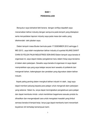 BAB 1
PENDAHALUAN
Bersyukur saya kehadrat Ilahi kerana dengan izinNya dapatlah saya
menamatkan latihan industry dengan sempurna pada tempoh yang ditetapkan
serta menyediakan laporan industry saya pada masa dan waktu yang
dikehendaki oleh jabatan saya.
Dalam tempoh masa 6bulan bermula pada 17 DISEMBER 2012 sehingga 3
MEI 2013 , saya telah menjalankan latihan industry di syarikat KILANG SAWIT
CHINI 03 FELDA PALM INDUSTRIES SDN BHD Dalam tempoh saya berada di
organisasi ini, saya dapat melalui pengalaman baru dalam hidup saya terutama
di dalam alam pekerjaan. Sewaktu saya berada di organisasi ini saya dapat
mempraktikan apa yang saya belajar secara teori sewaktu di politeknik dan
mengenali bahan, kelemgkapan dan peralatan yang digunakan dalam latihan
industri.
Aspek paling penting dalam mengikuti latihan industri ini ialah , bagi saya
dapat memberi peluang kepada para pelajar untuk mengenali alam pekerjaan
yang sebenar. Selain itu, ianya dapat meningkatkan pengetahuan para pelajar
dan dapat membuka minda untuk memikirkan bagaimana sesuatu produk itu
dihasilkan dan mengenalpasti cara untuk mengatasi masalah yang timbul
semasa berada di tempat kerja. Ianya juga dapat membantu kami menambah
keyakinan diri terhadap kemampuan kami.
1
 
