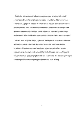 Selain itu, latihan industri adalah merupakan cara terbaik untuk melatih
pelajar seperti kami tentang bagaimana cara untuk bergaul bersama rakan
sekerja dan juga pihak atasan. Di dalam latihan industri ianya akan memberi
peluang kepada saya untuk mempraktikan cara berkomunikasi dengan baik
bersama rakan sekerja dan juga pihak atasan. Ini kerana tingkahlaku juga
adalah salah satu aspek penting yang di titik beratkan dalam alam pekerjaan.
Secara tidak langsung, ianya juga dapat mewujudkan sikap lebih berdisiplin,
bertanggungjawab, membuat keputusan untuk dan berupaya menguji
keyakinan diri dalam membuat keputusan untuk menyelesaikan sesuatu
masalah yang dihadapi. Justeru itu, latihan industri dapat memenuhi objektif
untuk melahirkan graduan yng berkuliti dari segi mental dan fizikal bagi mengisi
kekosongan didalam alam pekerjaan pada masa akan datang.
2
 