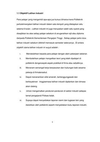 1.1 Objektif Latihan Industri
Para pelajar yang mengambil apa-apa jua kursus dimana-mana Politeknik
perlulahmenjalani latihan industri dalam satu tempoh yang ditetapkan iaitu
selama 6 bulan . Latihan industri ini juga merupakan salah satu syarat yang
diwajibkan ke atas setiap pelajar sebelum di anugerahkan sijil atau diploma
daripada Politeknik Kementeriaan Pengajian Tinggi . Setiap pelajar perlu lulus
latihan industri sebelum diiktiraf memasuki semester seterusnya . Di antara
objektif utama latihan industri ini wujud adalah :
i. Mendedahkan kepada para pelajar dengan alam pekerjaan sebenar.
ii. Membolehkan pelajar mengaitkan teori yang telah dipelajari di
politeknik denganaspek-aspek praktikal di firma atau sebaliknya.
iii. Menanam semangat kerja berpasukan dan hubungan baik sesama
pekerja di firmatersebut.
iv. Dapat menanamkan sifat amanah, bertanggungjawab dan
berkeyakinan tinggisemasa latihan industri dijalankan dan dimasa
akan datang.
v. .Untuk mengamalkan peraturan-peraturan di sektor industri selepas
tamat pengajiandi Polisas kelak.
vi. Supaya dapat menyediakan laporan rasmi dan tugasan lain yang
diarahkan oleh politeknik seperti menyediakan buku laporan industri.
3
 