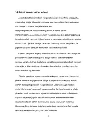 1.2 Objektif Laporan Latihan Industri
Apabila tamat latihan industri yang dijalankan disebuah firma tersebut itu,
maka setiap pelajar diharuskan membuat atau menyediakan laporan lengkap
dan mengikut piawaian yangtelah ditetapkan
oleh pihak politeknik. Ia adalah bertujuan untuk menilai sejauh
manakahkeberkesanan latihan industri yang dijalankan oleh pelajar sepanjang
tempoh tersebut. Laporanini dibuat kerana ia merupakan satu dokumen penting
dimana untuk dijadikan sebagai bahan bukti terhadap latihan yang diikuti. Ia
juga sebagai garis panduan dan rujukan ketika temudugakelak
Laporan yang telah lengkap akan diserahkan dan disemak oleh pensyarah-
pensyarah yang berkenaan apabila pelajar kembali semula mendaftar
semesta yang berikutnya. Suatu kerja yangdilakukan secara baik tidak memberi
makna jika ia tidak dicatit atau dimuatkan dalam bentuk buku laporan untuk
dijadikan bahan rujukan kelak.
Oleh itu, penulisan laporan memerlukan kepada pemerhatian khusus dari
pelajar. Piawaian ini juga melatih pelajar supaya mematuhi kepada arahan-
arahan dan segala peraturan yang ditetapkan. Laporan ini juga mestilah
mudahdifahami oleh pensyarah yang memeriksa dan juga firma serta pihak-
pihak lain untuk penilaianserta rujukan terhadap laporan tersebut.Dengan itu,
dapatlah saya menyiapkan sebuah buku laporan dimana ia memuatkan
segalateknik-teknik latihan dan maklumat bidang kejuruteran mekanikal
khususnya. Saya berharap buku laporan ini dapat memberi manfaat kepada
semua pihak secara langsung atau tidak langsung
4
 