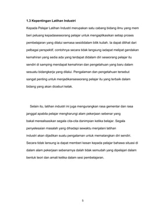 1.3 Kepentingan Latihan Industri
Kepada Pelajar Latihan Industri merupakan satu cabang bidang ilmu yang mem
beri peluang kepadaseseorang pelajar untuk mengaplikasikan setiap proses
pembelajaran yang dilalui semasa sesididalam bilik kuliah. Ia dapat dilihat dari
pelbagai perspektif, contohnya secara tidak langsung iadapat melipat gandakan
kemahiran yang sedia ada yang terdapat didalam diri seseorang pelajar itu
sendiri di samping mendapat kemahiran dan pengetahuan yang baru dalam
sesuatu bidangkerja yang dilalui. Pengalaman dan pengetahuan tersebut
sangat penting untuk menjadikanseseorang pelajar itu yang terbaik dalam
bidang yang akan diceburi kelak.
Selain itu, latihan industri ini juga mengurangkan rasa gementar dan rasa
janggal apabila pelajar mengharungi alam pekerjaan sebenar yang
bakal merealisasikan segala cita-cita danimpian ketika belajar. Segala
penyelesaian masalah yang dihadapi sewaktu menjalani latihan
industri akan dijadikan suatu pengalaman untuk mematangkan diri sendiri.
Secara tidak lansung ia dapat memberi kesan kepada pelajar bahawa situasi di
dalam alam pekerjaan sebenarnya dalah tidak semudah yang dipelajari dalam
bentuk teori dan amali ketika dalam sesi pembelajaran.
5
 
