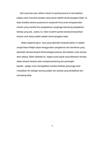 Dari sudut lain pula, latihan industri ini penting kerana ia memudahkan
pelajar untuk memohon jawatan yang sesuai setelah tamat pengajian kelak. Ini
tidak dinafikan kerana secaraumum sesebuah firma amat mengutamakan
individu yang memiliki ilmu pengetahuan yangtinggi disamping pengalaman
bekerja yang ada. Justeru itu, tidak mustahil syarikat tersebutmenawarkan
tempat untuk bekas pelatih setelah tamat pengajian kelak.
Walau bagaimanapun, input yang diperolehi daripada latihan ini adalah
sangat besar.Pelajar dapat menggunakan pengalaman dan kemahiran yang
diperolehi semasa tempoh latihansebagai panduan dan bekalan untuk dimasa
akan datang. Selain daripada itu, segala susah payah yang ditempuhi semasa
dalam tempoh tersebut akan menjadi pendorong dan pemangkin
kepada pelajar untuk meningkatkan prestasi ketahap yang tinggi serta
menjadikan diri sebagai seorang pelajar dan pekerja yang berdedikasi dan
cemerlang kelak.
6
 