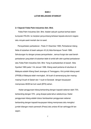 BAB 2
LATAR BELAKANG SYARIKAT
2.1 Sejarah Felda Palm Industries Sdn. Bhd.
Felda Palm Industries Sdn. Bhd. Adalah sebuah syarikat berhad dalam
kumpulan FELDA. Ia merpkan penyumbang terbesar kepada ekonomi negara
iaitu minyak sawit mentah dan isi sawit.
Pensyarikatan perbadanan : Pada 31 Disember 1995, Perbadanan kilang
felda di bubarkan di bwah seksyen 43 (4) Akta Kemajuan Tanah 1996.
Sehubungan itu dengan proses pensyarikatan , semua fungsi dan aset bersih
perbadanan yang telah di bubarkan telah di ambil alih oleh syarikat perbadanan
iaitu Felda Palm Industries Sdn. Bhd. Yang di perbadankan di bawah Akta
Syarikat 1965 pada 1 hb Januari 1996. Kilang sawit pertama di tubuhkan di
Malaysia adalah Kilang Sawit Jerangau di Terengganu. Kini jumlah kilang sawit
(FPISB) di Malaysia telah meningkat , 64 buah di semenanjung dan masing-
masing 6 buah di Sabah dan 1 buah di Sarawak dengan keupayaan
memproses 48/28 tan buh sawit (BTS) sehari.
Kadar penggunaan kilang berbanding dengan kapasiti sebenar ialah 73%
berbanding dengan 72% yang dicapai pada tahun sebelumnya. Kadar
penggunaan kilang adalah diukur berdasarkan penggunaan sebenar
berbanding dengan kapasiti keupayaan kilang memproses iaitu mengikut
jumlah bilangan mesin pemerah (Press) iaitu antara 40 tan sehingga 64 tan
sejam.
7
 