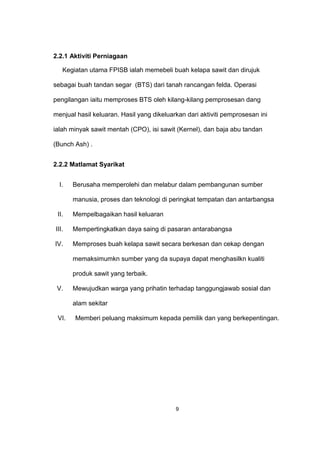 2.2.1 Aktiviti Perniagaan
Kegiatan utama FPISB ialah memebeli buah kelapa sawit dan dirujuk
sebagai buah tandan segar (BTS) dari tanah rancangan felda. Operasi
pengilangan iaitu memproses BTS oleh kilang-kilang pemprosesan dang
menjual hasil keluaran. Hasil yang dikeluarkan dari aktiviti pemprosesan ini
ialah minyak sawit mentah (CPO), isi sawit (Kernel), dan baja abu tandan
(Bunch Ash) .
2.2.2 Matlamat Syarikat
I. Berusaha memperolehi dan melabur dalam pembangunan sumber
manusia, proses dan teknologi di peringkat tempatan dan antarbangsa
II. Mempelbagaikan hasil keluaran
III. Mempertingkatkan daya saing di pasaran antarabangsa
IV. Memproses buah kelapa sawit secara berkesan dan cekap dengan
memaksimumkn sumber yang da supaya dapat menghasilkn kualiti
produk sawit yang terbaik.
V. Mewujudkan warga yang prihatin terhadap tanggungjawab sosial dan
alam sekitar
VI. Memberi peluang maksimum kepada pemilik dan yang berkepentingan.
9
 