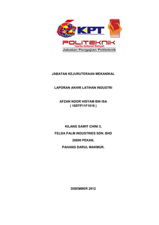 JABATAN KEJURUTERAAN MEKANIKAL
LAPORAN AKHIR LATIHAN INDUSTRI
AFZAN NOOR HISYAM BIN ISA
( 16DTP11F1018 )
KILANG SAWIT CHINI 3,
FELDA PALM INDUSTRIES SDN. BHD
26690 PEKAN,
PAHANG DARUL MAKMUR.
DISEMBER 2012
 