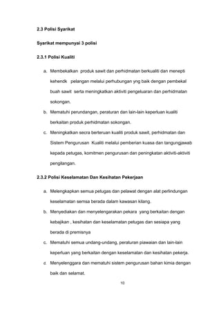 2.3 Polisi Syarikat
Syarikat mempunyai 3 polisi
2.3.1 Polisi Kualiti
a. Membekalkan produk sawit dan perhidmatan berkualiti dan menepti
kehendk pelangan melalui perhubungan yng baik dengan pembekal
buah sawit serta meningkatkan aktiviti pengeluaran dan perhidmatan
sokongan.
b. Mematuhi perundangan, peraturan dan lain-lain keperluan kualiti
berkaitan produk perhidmatan sokongan.
c. Meningkatkan secra berteruan kualiti produk sawit, perhidmatan dan
Sistem Pengurusan Kualiti melalui pemberian kuasa dan tangungjawab
kepada petugas, komitmen pengurusan dan peningkatan aktiviti-aktiviti
pengilangan.
2.3.2 Polisi Keselamatan Dan Kesihatan Pekerjaan
a. Melengkapkan semua petugas dan pelawat dengan alat perlindungan
keselamatan semsa berada dalam kawasan kilang.
b. Menyediakan dan menyelengarakan pekara yang berkaitan dengan
kebajikan , kesihatan dan keselamatan petugas dan sesiapa yang
berada di premisnya
c. Mematuhi semua undang-undang, peraturan piawaian dan lain-lain
keperluan yang berkaitan dengan keselamatan dan kesihatan pekerja.
d. Menyelenggara dan mematuhi sistem pengurusan bahan kimia dengan
baik dan selamat.
10
 