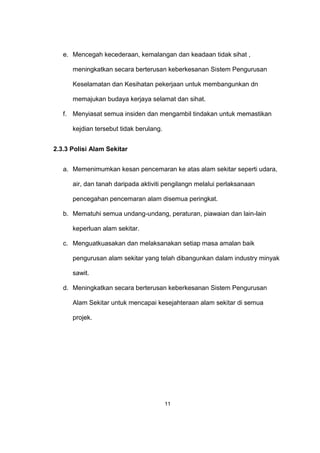 e. Mencegah kecederaan, kemalangan dan keadaan tidak sihat ,
meningkatkan secara berterusan keberkesanan Sistem Pengurusan
Keselamatan dan Kesihatan pekerjaan untuk membangunkan dn
memajukan budaya kerjaya selamat dan sihat.
f. Menyiasat semua insiden dan mengambil tindakan untuk memastikan
kejdian tersebut tidak berulang.
2.3.3 Polisi Alam Sekitar
a. Memenimumkan kesan pencemaran ke atas alam sekitar seperti udara,
air, dan tanah daripada aktiviti pengilangn melalui perlaksanaan
pencegahan pencemaran alam disemua peringkat.
b. Mematuhi semua undang-undang, peraturan, piawaian dan lain-lain
keperluan alam sekitar.
c. Menguatkuasakan dan melaksanakan setiap masa amalan baik
pengurusan alam sekitar yang telah dibangunkan dalam industry minyak
sawit.
d. Meningkatkan secara berterusan keberkesanan Sistem Pengurusan
Alam Sekitar untuk mencapai kesejahteraan alam sekitar di semua
projek.
11
 