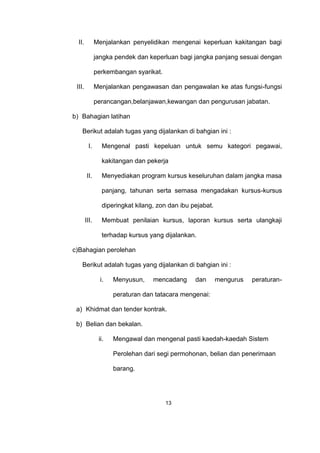 II. Menjalankan penyelidikan mengenai keperluan kakitangan bagi
jangka pendek dan keperluan bagi jangka panjang sesuai dengan
perkembangan syarikat.
III. Menjalankan pengawasan dan pengawalan ke atas fungsi-fungsi
perancangan,belanjawan,kewangan dan pengurusan jabatan.
b) Bahagian latihan
Berikut adalah tugas yang dijalankan di bahgian ini :
I. Mengenal pasti kepeluan untuk semu kategori pegawai,
kakitangan dan pekerja
II. Menyediakan program kursus keseluruhan dalam jangka masa
panjang, tahunan serta semasa mengadakan kursus-kursus
diperingkat kilang, zon dan ibu pejabat.
III. Membuat penilaian kursus, laporan kursus serta ulangkaji
terhadap kursus yang dijalankan.
c)Bahagian perolehan
Berikut adalah tugas yang dijalankan di bahgian ini :
i. Menyusun, mencadang dan mengurus peraturan-
peraturan dan tatacara mengenai:
a) Khidmat dan tender kontrak.
b) Belian dan bekalan.
ii. Mengawal dan mengenal pasti kaedah-kaedah Sistem
Perolehan dari segi permohonan, belian dan penerimaan
barang.
13
 