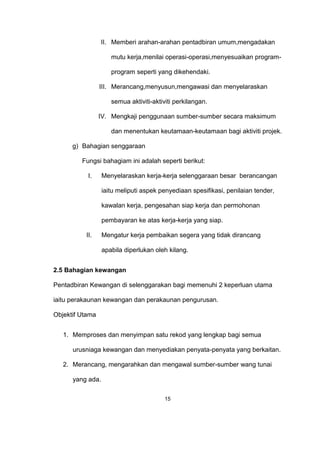 II. Memberi arahan-arahan pentadbiran umum,mengadakan
mutu kerja,menilai operasi-operasi,menyesuaikan program-
program seperti yang dikehendaki.
III. Merancang,menyusun,mengawasi dan menyelaraskan
semua aktiviti-aktiviti perkilangan.
IV. Mengkaji penggunaan sumber-sumber secara maksimum
dan menentukan keutamaan-keutamaan bagi aktiviti projek.
g) Bahagian senggaraan
Fungsi bahagiam ini adalah seperti berikut:
I. Menyelaraskan kerja-kerja selenggaraan besar berancangan
iaitu meliputi aspek penyediaan spesifikasi, penilaian tender,
kawalan kerja, pengesahan siap kerja dan permohonan
pembayaran ke atas kerja-kerja yang siap.
II. Mengatur kerja pembaikan segera yang tidak dirancang
apabila diperlukan oleh kilang.
2.5 Bahagian kewangan
Pentadbiran Kewangan di selenggarakan bagi memenuhi 2 keperluan utama
iaitu perakaunan kewangan dan perakaunan pengurusan.
Objektif Utama
1. Memproses dan menyimpan satu rekod yang lengkap bagi semua
urusniaga kewangan dan menyediakan penyata-penyata yang berkaitan.
2. Merancang, mengarahkan dan mengawal sumber-sumber wang tunai
yang ada.
15
 