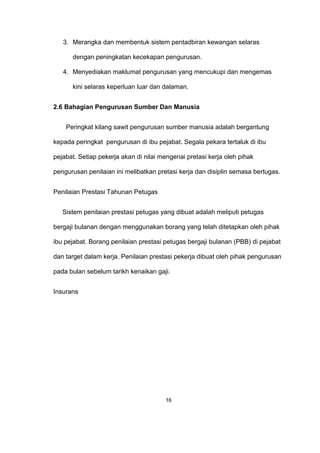 3. Merangka dan membentuk sistem pentadbiran kewangan selaras
dengan peningkatan kecekapan pengurusan.
4. Menyediakan maklumat pengurusan yang mencukupi dan mengemas
kini selaras keperluan luar dan dalaman.
2.6 Bahagian Pengurusan Sumber Dan Manusia
Peringkat kilang sawit pengurusan sumber manusia adalah bergantung
kepada peringkat pengurusan di ibu pejabat. Segala pekara tertaluk di ibu
pejabat. Setiap pekerja akan di nilai mengenai pretasi kerja oleh pihak
pengurusan penilaian ini melibatkan pretasi kerja dan disiplin semasa bertugas.
Penilaian Prestasi Tahunan Petugas
Sistem penilaian prestasi petugas yang dibuat adalah meliputi petugas
bergaji bulanan dengan menggunakan borang yang telah ditetapkan oleh pihak
ibu pejabat. Borang penilaian prestasi petugas bergaji bulanan (PBB) di pejabat
dan target dalam kerja. Penilaian prestasi pekerja dibuat oleh pihak pengurusan
pada bulan sebelum tarikh kenaikan gaji.
Insurans
16
 