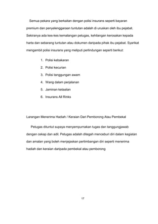Semua pekara yang berkaitan dengan polisi insurans seperti bayaran
premium dan penyelenggaraan tuntutan adalah di uruskan oleh ibu pejabat.
Sekiranya ada kes-kes kemalangan petugas, kehilangan kerosakan kepada
harta dan sebarang tuntutan atau dokumen daripada pihak ibu pejabat. Syarikat
mengambil polisi insurans yang meliputi perlindungan seperti berikut:
1. Polisi kebakaran
2. Polisi kecurian
3. Polisi tanggungan awam
4. Wang dalam perjalanan
5. Jaminan ketaatan
6. Insurans All Rinks
Larangan Menerima Hadiah / Keraian Dari Pemborong Atau Pembekal
Petugas dituntut supaya menyempurnakan tugas dan tanggungjawab
dengan cekap dan adil. Petugas adalah ditegah menceburi diri dalam kegiatan
dan amalan yang boleh menjejaskan pertimbangan diri seperti menerima
hadiah dan keraian daripada pembekal atau pemborong
17
 