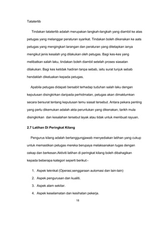 Tatatertib
Tindakan tatatertib adalah merupakan langkah-langkah yang diambil ke atas
petugas yang melanggar peraturan syarikat. Tindakan boleh dikenakan ke aats
petugas yang mengingkari larangan dan peraturan yang ditetapkan ianya
mengikut jenis kesalah yng dilakukan oleh petugas. Bagi kes-kes yang
melibatkan salah laku, tindakan boleh diambil setelah proses siasatan
dilakukan. Bagi kes ketidak hadiran tanpa sebab, iaitu surat tunjuk sebab
hendaklah dikeluakan kepada petugas.
Apabila petugas didapati bersabit terhadap tuduhan salah laku dengan
keputusan disingkirkan daripada perhidmatan, petugas akan dimaklumkan
secara bersurat tentang keputusan temu siasat tersebut. Antara pekara penting
yang perlu dikemukan adalah akta peruntukan yang dikenakan, tarikh mula
disingkirkan dan kesalahan tersebut layak atau tidak untuk membuat rayuan.
2.7 Latihan Di Peringkat Kilang
Pengurus kilang adalah bertanggungjawab menyediakan latihan yang cukup
untuk memastikan petugas mereka berupaya melaksanakan tugas dengan
cekap dan berkesan.Aktiviti latihan di peringkat kilang boleh dibahagikan
kepada beberapa kategori seperti berikut:-
1. Aspek teknikal (Operasi,senggaraan automasi dan lain-lain)
2. Aspek pengurusan dan kualiti.
3. Aspek alam sekitar.
4. Aspek keselamatan dan kesihatan pekerja.
18
 