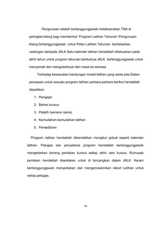 Pengurusan adalah bertanggungjawab melaksanakan TNA di
peringkat kilang bagi membentuk ‘Program Latihan Tahunan’.Pengurusan
kilang bertanggungjawab untuk Pelan Latihan Tahunan berdasarkan
cadangan daripada JKLK.Satu kalender latihan hendaklah dikeluarkan pada
akhir tahun untuk program tahunan berikutnya.JKLK bertanggungjawab untuk
menyemak dan mengubahsuai dari masa ke semasa
Terhadap kesesuaian kandungan modal latihan yang sedia ada.Dalam
persiapan untuk sesuatu program latihan perkara-perkara berikut hendaklah
dipastikan:
1. Pengajar
2. Bahan kursus
3. Pelatih (senarai nama)
4. Kemudahan-kemudahan latihan
5. Pentadbiran
Program latihan hendaklah dikendalikan mengikut jadual seperti kalendar
latihan. Petugas dan penyelaras program hendaklah bertanggungjawab
mengedarkan borang penilaian kursus setiap akhir sesi kursus. Rumusab
penilaian hendaklah disediakan untuk di bincangkan dalam JKLK. Kerani
bertanggungjawab menyediakan dan mengemaskinikan rekod Latihan untuk
setiap petugas.
19
 