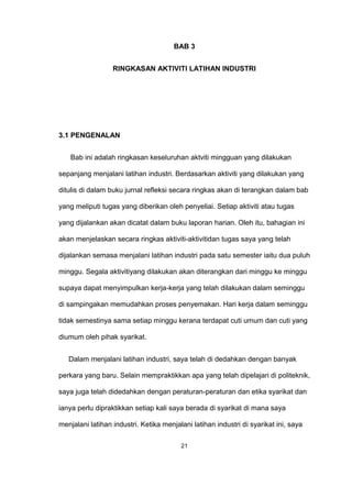 BAB 3
RINGKASAN AKTIVITI LATIHAN INDUSTRI
3.1 PENGENALAN
Bab ini adalah ringkasan keseluruhan aktviti mingguan yang dilakukan
sepanjang menjalani latihan industri. Berdasarkan aktiviti yang dilakukan yang
ditulis di dalam buku jurnal refleksi secara ringkas akan di terangkan dalam bab
yang meliputi tugas yang diberikan oleh penyeliai. Setiap aktiviti atau tugas
yang dijalankan akan dicatat dalam buku laporan harian. Oleh itu, bahagian ini
akan menjelaskan secara ringkas aktiviti-aktivitidan tugas saya yang telah
dijalankan semasa menjalani latihan industri pada satu semester iaitu dua puluh
minggu. Segala aktivitiyang dilakukan akan diterangkan dari minggu ke minggu
supaya dapat menyimpulkan kerja-kerja yang telah dilakukan dalam seminggu
di sampingakan memudahkan proses penyemakan. Hari kerja dalam seminggu
tidak semestinya sama setiap minggu kerana terdapat cuti umum dan cuti yang
diumum oleh pihak syarikat.
Dalam menjalani latihan industri, saya telah di dedahkan dengan banyak
perkara yang baru. Selain mempraktikkan apa yang telah dipelajari di politeknik,
saya juga telah didedahkan dengan peraturan-peraturan dan etika syarikat dan
ianya perlu dipraktikkan setiap kali saya berada di syarikat di mana saya
menjalani latihan industri. Ketika menjalani latihan industri di syarikat ini, saya
21
 