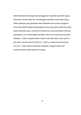 telah ditempatkan di bahagian penyelenggaraan mekanikal yang lebih kepada
kerja-kerja membaik pulih dan menyelenggara peralatan mesin dalam kilang.
Setiap pekerjaan yang ditugaskan telah dijadualkan oleh jurutera senggaran
untuk memudahkan tugas penyelenggaraan seterusnya pada setiap hari jumaat
kilang melakukan kerja ( prevention maintenance ) ianya bermaksud membuat
pemeriksaan dan menyelenggara peralatan mesin secara berjadual yang telah
ditetapkan. Dalam menjalani latihan industri, saya telah diberi masa selama 7
jam sehari, bermula dari jam 08.00 a.m – 04.00 p.m setiap hari bermula dari
hari Isnin – Sabtu. Berikut merupakan ringkasan mingguan ketika saya
menjalani latihan industri selama 20 minggu.
22
 