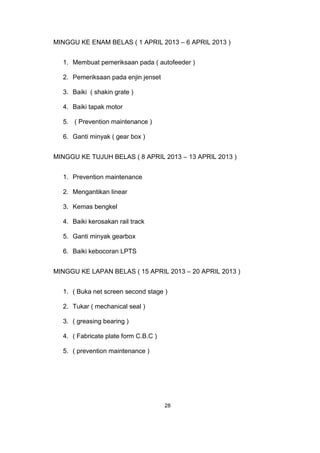 MINGGU KE ENAM BELAS ( 1 APRIL 2013 – 6 APRIL 2013 )
1. Membuat pemeriksaan pada ( autofeeder )
2. Pemeriksaan pada enjin jenset
3. Baiki ( shakin grate )
4. Baiki tapak motor
5. ( Prevention maintenance )
6. Ganti minyak ( gear box )
MINGGU KE TUJUH BELAS ( 8 APRIL 2013 – 13 APRIL 2013 )
1. Prevention maintenance
2. Mengantikan linear
3. Kemas bengkel
4. Baiki kerosakan rail track
5. Ganti minyak gearbox
6. Baiki kebocoran LPTS
MINGGU KE LAPAN BELAS ( 15 APRIL 2013 – 20 APRIL 2013 )
1. ( Buka net screen second stage )
2. Tukar ( mechanical seal )
3. ( greasing bearing )
4. ( Fabricate plate form C.B.C )
5. ( prevention maintenance )
28
 