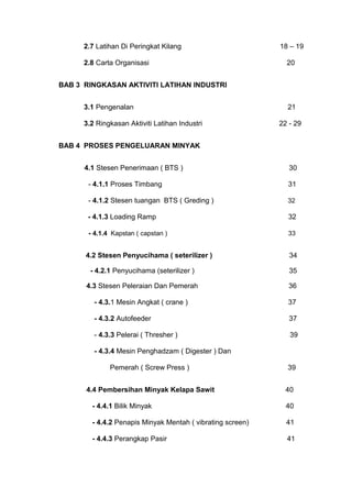 2.7 Latihan Di Peringkat Kilang 18 – 19
2.8 Carta Organisasi 20
BAB 3 RINGKASAN AKTIVITI LATIHAN INDUSTRI
3.1 Pengenalan 21
3.2 Ringkasan Aktiviti Latihan Industri 22 - 29
BAB 4 PROSES PENGELUARAN MINYAK
4.1 Stesen Penerimaan ( BTS ) 30
- 4.1.1 Proses Timbang 31
- 4.1.2 Stesen tuangan BTS ( Greding ) 32
- 4.1.3 Loading Ramp 32
- 4.1.4 Kapstan ( capstan ) 33
4.2 Stesen Penyucihama ( seterilizer ) 34
- 4.2.1 Penyucihama (seterilizer ) 35
4.3 Stesen Peleraian Dan Pemerah 36
- 4.3.1 Mesin Angkat ( crane ) 37
- 4.3.2 Autofeeder 37
- 4.3.3 Pelerai ( Thresher ) 39
- 4.3.4 Mesin Penghadzam ( Digester ) Dan
Pemerah ( Screw Press ) 39
4.4 Pembersihan Minyak Kelapa Sawit 40
- 4.4.1 Bilik Minyak 40
- 4.4.2 Penapis Minyak Mentah ( vibrating screen) 41
- 4.4.3 Perangkap Pasir 41
 