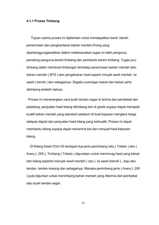 4.1.1 Proses Timbang
Tujuan utama proses ini dijalankan untuk mendapatkan berat bersih
penerimaan dan penghantaran bahan mentah.Orang yang
dipertanggungjawabkan dalam melaksanakan tugas ini ialah pengurus,
penolong pengurus,kerani timbang dan pembantu kerani timbang. Tugas juru
timbang dalah membuat timbangan terhadap penerimaan bahan mentah iaitu
bahan mentah ( BTS ) dan pengeluaran hasil seperti minyak sawit mentah, isi
sawit ( kernel ) dan sebagainya. Segala urusniaga masuk dan keluar perlu
ditimbang terlebih dahulu.
Proses ini menerangkan cara buah tandan segar di terima dari pembekal dan
peladang ,penjualan hasil kilang ditimbang dan di gredk supaya dapat menepati
kualiti bahan mentah yang standard sebelum di buat bayaran mengikut harga
selepas digred dan penjualan hasil kilang yang berkualiti. Proses ini dapat
membantu kilang supaya dapat menerima bts dan menjual hasil keluaran
kilang.
Di Kilang Sawit Chini 03 terdapat dua jenis penimbang iaitu ( Toledo ) dan (
Avery L 200 ). Timbang ( Toledo ) digunakan untuk menimnag hasil yang keluar
dari kilang sepertoi menyak sawit mentah ( cpo ), isi sawit (kernel ) , baju abu
tandan, tandan kosong dan sebagainya. Manaka penimbang jenis ( Avery L 200
) pula digunkan untuk menimbang bahan mentah yang diterima dari pembekal
iaitu buah tandan segar.
31
 