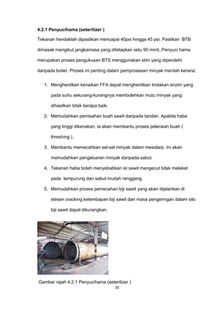 4.2.1 Penyucihama (seterilizer )
Tekanan hendaklah dipastikan mencapai 40psi hingga 45 psi. Pastikan BTB
dimasak mengikut jangkamasa yang ditetapkan iaitu 90 minit..Penyuci hama
merupakan proses pengukusan BTS menggunakan stim yang diperolehi
daripada boiler. Proses ini penting dalam pemprosesan minyak mentah kerana;
1. Menghentikan kenaikan FFA dapat menghentikan tindakan enzim yang
pada suhu sekurang-kurangnya membolehkan mutu minyak yang
dihasilkan tidak berapa baik.
2. Memudahkan pemisahan buah sawit daripada tandan. Apabila haba
yang tinggi dikenakan, ia akan membantu proses peleraian buah (
threshing ).
3. Membantu memecahkan sel-sel minyak dalam mesolarp. Ini akan
memudahkan pengeluaran minyak daripada sabut.
4. Tekanan haba boleh menyebabkan isi sawit mengecut tidak melekat
pada tempurung dan sabut mudah renggang.
5. Memudahkan proses pemecahan biji sawit yang akan dijalankan di
stesen cracking.kelembapan biji sawit dan masa pengeringan dalam silo
biji sawit dapat dikurangkan.
Gambar rajah 4.2.1 Penyucihama (seterilizer )
35
 