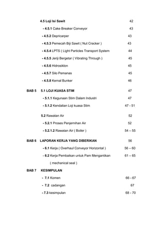 4.5 Loji Isi Sawit 42
- 4.5.1 Cake Breaker Conveyor 43
- 4.5.2 Depricarper 43
- 4.5.3 Pemecah Biji Sawit ( Nut Cracker ) 43
- 4.5.4 LPTS ( Light Particles Transport System 44
- 4.5.5 Jeriji Bergetar ( Vibrating Through ) 45
- 4.5.6 Hidrosiklon 45
- 4.5.7 Silo Pemanas 45
- 4.5.8 Kernal Bunker 46
BAB 5 5.1 LOJI KUASA STIM 47
- 5.1.1 Kegunaan Stim Dalam Industri 47
- 5.1.2 Kendalian Loji kuasa Stim 47 - 51
5.2 Rawatan Air 52
- 5.2.1 Proses Penjernihan Air 52
- 5.2.1.2 Rawatan Air ( Boiler ) 54 – 55
BAB 6 LAPORAN KERJA YANG DIBERIKAN 56
- 6.1 Kerja ( Overhaul Conveyor Horizontal ) 56 – 60
- 6.2 Kerja Pembaikan untuk Pam Mengantikan 61 – 65
( mechanical seal )
BAB 7 KESIMPULAN
- 7.1 Komen 66 - 67
- 7.2 cadangan 67
- 7.3 kesimpulan 68 - 70
 