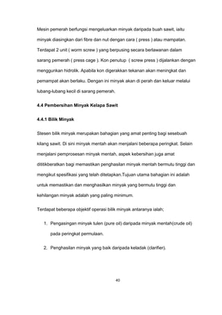 Mesin pemerah berfungsi mengeluarkan minyak daripada buah sawit, iaitu
minyak diasingkan dari fibre dan nut dengan cara ( press ) atau mampatan.
Terdapat 2 unit ( worm screw ) yang berpusing secara berlawanan dalam
sarang pemerah ( press cage ). Kon penutup ( screw press ) dijalankan dengan
menggunkan hidrolik. Apabila kon digerakkan tekanan akan meningkat dan
pemampat akan berlaku. Dengan ini minyak akan di perah dan keluar melalui
lubang-lubang kecil di sarang pemerah.
4.4 Pembersihan Minyak Kelapa Sawit
4.4.1 Bilik Minyak
Stesen bilik minyak merupakan bahagian yang amat penting bagi sesebuah
kilang sawit. Di sini minyak mentah akan menjalani beberapa peringkat. Selain
menjalani pemprosesan minyak mentah, aspek kebersihan juga amat
dititikberatkan bagi memastikan penghasilan minyak mentah bermutu tinggi dan
mengikut spesifikasi yang telah ditetapkan.Tujuan utama bahagian ini adalah
untuk memastikan dan menghasilkan minyak yang bermutu tinggi dan
kehilangan minyak adalah yang paling minimum.
Terdapat beberapa objektif operasi bilik minyak antaranya ialah;
1. Pengasingan minyak tulen (pure oil) daripada minyak mentah(crude oil)
pada peringkat permulaan.
2. Penghasilan minyak yang baik daripada keladak (clarifier).
40
 