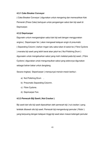 4.5.1 Cake Breaker Conveyor
( Cake Breaker Conveyor ) digunakan untuk mengering dan memecahkan Kek
Pemerah (Press Cake) bertujuan untuk pengasingan sabut dan biji sawit di
Depricarper.
4.5.2 Depricarper
Digunakn untum mengasingkan sabut dari biji swit dengan menggunakan
angina.( Depericaper fan ) akan mengawal kelajuan angin di pneumatic
( Separating Column ) bahan ringan iaitu sabut akan di sedut ke ( Fibre Cyclone
) manaka biji sawit yang lebih berat akan jatuh ke ( Nut Polishing Drum )
digunaakn untuk mengeluarkan sabut yang msih melekat pada biji sawit. ( Fibre
Cyclone ) digunakan untuk mengumpulkan sabut yang seterunya digunakan
sebagai bahan bakar untuk dangdang.
Secara ringkas( Depericarper ) mempunyai mensin-mesin berikut :
a) Nut Polishing Drum .
b) Pneumatic Separating Columm.
c) Fibre Cyclone.
d) Depricarper Fan.
4.5.3 Pemecah Biji Sawit ( Nut Cracker )
Biji sawit dari silo biji sawit dipecahkan oleh pemecah biji ( nut cracker ) yang
terletak dibawah silo biji sawit. Pemecah biji mengandungi pemutar ( Rotor )
yang berpusing dengan kelajuan tinggi.biji sawit akan masuk ketengah pemutar
43
 