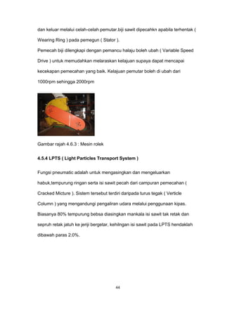 dan keluar melalui celah-celah pemutar.biji sawit dipecahkn apabila terhentak (
Wearing Ring ) pada pemegun ( Stator ).
Pemecah biji dilengkapi dengan pemancu halaju boleh ubah ( Variable Speed
Drive ) untuk memudahkan melaraskan kelajuan supaya dapat mencapai
kecekapan pemecahan yang baik. Kelajuan pemutar boleh di ubah dari
1000rpm sehingga 2000rpm
Gambar rajah 4.6.3 : Mesin rolek
4.5.4 LPTS ( Light Particles Transport System )
Fungsi pneumatic adalah untuk mengasingkan dan mengeluarkan
habuk,tempurung ringan serta isi sawit pecah dari campuran pemecahan (
Cracked Micture ). Sistem tersebut terdiri daripada turus tegak ( Verticle
Column ) yang mengandungi pengaliran udara melalui penggunaan kipas.
Biasanya 80% tempurung bebsa diasingkan mankala isi sawit tak retak dan
sepruh retak jatuh ke jeriji bergetar, kehilngan isi sawit pada LPTS hendaklah
dibawah paras 2.0%.
44
 