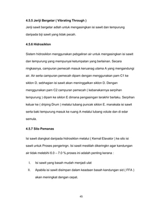 4.5.5 Jeriji Bergetar ( Vibrating Through )
Jeriji sawit bergetar adlah untuk mengasingkan isi sawit dan tempurung
daripada biji sawit yang tidak pecah.
4.5.6 Hidrosiklon
Sistem hidrosiklon menggunakan pebgaliran air untuk mengasingkan isi sawit
dan tempurung yang mempunyai ketumpatan yang berlainan. Secara
ringkasnya, campuran pemecah masuk keruanag utama A yang mengandungi
air. Air serta campuran pemecah dipam dengan menggunakan pam C1 ke
siklon D. sebhagian isi sawit akan meninggalkan siklon D. Dengan
menggunakan pam C2 campuran pemecah ( kebanakannya serpihan
tempurung ) dipam ke siklon E dimana pengasingan terakhir berlaku. Serpihan
keluar ke ( driping Drum ) melalui lubang puncak siklon E. manakala isi sawit
serta baki tempurung masuk ke ruang A melalui lubang volute dan di edar
semula.
4.5.7 Silo Pemanas
Isi sawit diangkat daripada hidrosiklon melalui ( Kernal Elavator ) ke silo isi
sawit untuk Proses pengeringn. Isi sawit mestilah dikeringkn agar kandungan
air tidak melebihi 6.0 – 7.0 %.proses ini adalah penting kerana :
I. Isi sawit yang basah mudah menjadi ulat
II. Apabila isi sawit disimpan dalam keadaan basah kandungan sid ( FFA )
akan meningkat dengan cepat.
45
 