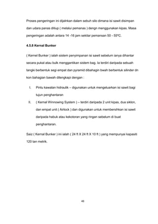 Proses pengeringan ini dijalnkan dalam sebuh silo dimana isi sawit disimpan
dan udara panas ditiup ( melalui pemanas ) dengn menggunakan kipas. Masa
pengeringan adalah antara 14 -16 jam sekitar pemansan 50 - 55ºC.
4.5.8 Kernal Bunker
( Kernel Bunker ) ialah sistem penyimpanan isi sawit sebelum ianya dihantar
secara pukal atau bulk menggantikan sistem bag. Ia terdiri daripada sebuah
tangki berbentuk segi empat dan pyramid dibahagin bwah berbentuk silinder dn
kon bahagian bawah dilengkapi dengan :
I. Pintu kawalan hidraulik – digunakan untuk mengeluarkan isi sawit bagi
tujun penghantaran
II. ( Kernal Winnowing System ) – terdiri daripada 2 unit kipas, dua siklon,
dan empat unit ( Airlock ) dan digunakan untuk membersihkan isi sawit
daripada habuk atau kekotoran yang ringan sebelum di buat
penghantaran.
Saiz ( Kernal Bunker ) ini ialah ( 24 ft X 24 ft X 10 ft ) yang mempunyai kapasiti
120 tan metrik.
46
 