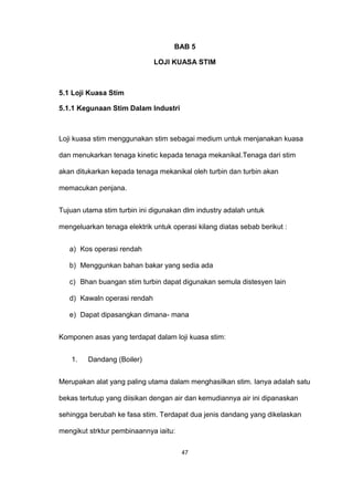 BAB 5
LOJI KUASA STIM
5.1 Loji Kuasa Stim
5.1.1 Kegunaan Stim Dalam Industri
Loji kuasa stim menggunakan stim sebagai medium untuk menjanakan kuasa
dan menukarkan tenaga kinetic kepada tenaga mekanikal.Tenaga dari stim
akan ditukarkan kepada tenaga mekanikal oleh turbin dan turbin akan
memacukan penjana.
Tujuan utama stim turbin ini digunakan dlm industry adalah untuk
mengeluarkan tenaga elektrik untuk operasi kilang diatas sebab berikut :
a) Kos operasi rendah
b) Menggunkan bahan bakar yang sedia ada
c) Bhan buangan stim turbin dapat digunakan semula distesyen lain
d) Kawaln operasi rendah
e) Dapat dipasangkan dimana- mana
Komponen asas yang terdapat dalam loji kuasa stim:
1. Dandang (Boiler)
Merupakan alat yang paling utama dalam menghasilkan stim. Ianya adalah satu
bekas tertutup yang diisikan dengan air dan kemudiannya air ini dipanaskan
sehingga berubah ke fasa stim. Terdapat dua jenis dandang yang dikelaskan
mengikut strktur pembinaannya iaitu:
47
 