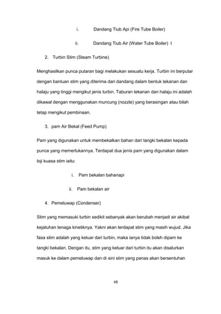 i. Dandang Tiub Api (Fire Tube Boiler)
ii. Dandang Tiub Air (Water Tube Boiler) I
2. Turbin Stim (Steam Turbine)
Menghasilkan punca putaran bagi melakukan sesuatu kerja. Turbin ini berputar
dengan bantuan stim yang diterima dari dandang dalam bentuk tekanan dan
halaju yang tinggi mengikut jenis turbin. Taburan tekanan dan halaju ini adalah
dikawal dengan menggunakan muncung (nozzle) yang berasingan atau bilah
tetap mengikut pembinaan.
3. pam Air Bekal (Feed Pump)
Pam yang digunakan untuk membekalkan bahan dari tangki bekalan kepada
punca yang memerlukannya. Terdapat dua jenis pam yang digunakan dalam
loji kuasa stim iaitu:
i. Pam bekalan bahanapi
ii. Pam bekalan air
4. Pemeluwap (Condenser)
Stim yang memasuki turbin sedikit sebanyak akan berubah menjadi air akibat
kejatuhan tenaga kinetiknya. Yakni akan terdapat stim yang masih wujud. Jika
fasa stim adalah yang keluar dari turbin, maka ianya tidak boleh dipam ke
tangki bekalan. Dengan itu, stim yang keluar dari turbin itu akan disalurkan
masuk ke dalam pemeluwap dan di sini stim yang panas akan bersentuhan
48
 
