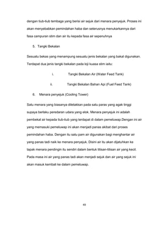 dengan tiub-tiub tembaga yang berisi air sejuk dari menara penyejuk. Proses ini
akan menyebabkan pemindahan haba dan seterusnya menukarkannya dari
fasa campuran stim dan air itu kepada fasa air sepenuhnya
5. Tangki Bekalan
Sesuatu bekas yang menampung sesuatu jenis bekalan yang bakal digunakan.
Terdapat dua jenis tangki bekalan pada loji kuasa stim iaitu:
i. Tangki Bekalan Air (Water Feed Tank)
ii. Tangki Bekalan Bahan Api (Fuel Feed Tank)
6. Menara penyejuk (Cooling Tower)
Satu menara yang biasanya diletakkan pada satu paras yang agak tinggi
supaya berlaku peredaran udara yang elok. Menara penyejuk ini adalah
pembekal air kepada tiub-tiub yang terdapat di dalam pemeluwap.Dengan ini air
yang memasuki pemeluwap ini akan menjadi panas akibat dari proses
pemindahan haba. Dengan itu satu pam air digunakan bagi menghantar air
yang panas tadi naik ke menara penyejuk. Disini air itu akan dijatuhkan ke
tapak menara pendingin itu sendiri dalam bentuk titisan-titisan air yang kecil.
Pada masa ini air yang panas tadi akan menjadi sejuk dan air yang sejuk ini
akan masuk kembali ke dalam pemeluwap.
49
 
