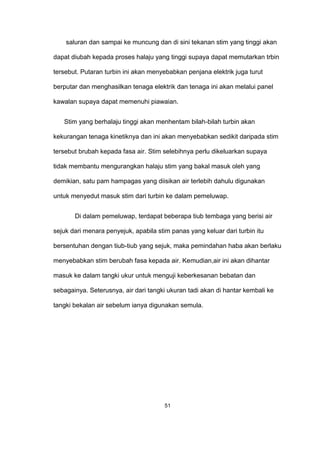 saluran dan sampai ke muncung dan di sini tekanan stim yang tinggi akan
dapat diubah kepada proses halaju yang tinggi supaya dapat memutarkan trbin
tersebut. Putaran turbin ini akan menyebabkan penjana elektrik juga turut
berputar dan menghasilkan tenaga elektrik dan tenaga ini akan melalui panel
kawalan supaya dapat memenuhi piawaian.
Stim yang berhalaju tinggi akan menhentam bilah-bilah turbin akan
kekurangan tenaga kinetiknya dan ini akan menyebabkan sedikit daripada stim
tersebut brubah kepada fasa air. Stim selebihnya perlu dikeluarkan supaya
tidak membantu mengurangkan halaju stim yang bakal masuk oleh yang
demikian, satu pam hampagas yang diisikan air terlebih dahulu digunakan
untuk menyedut masuk stim dari turbin ke dalam pemeluwap.
Di dalam pemeluwap, terdapat beberapa tiub tembaga yang berisi air
sejuk dari menara penyejuk, apabila stim panas yang keluar dari turbin itu
bersentuhan dengan tiub-tiub yang sejuk, maka pemindahan haba akan berlaku
menyebabkan stim berubah fasa kepada air. Kemudian,air ini akan dihantar
masuk ke dalam tangki ukur untuk menguji keberkesanan bebatan dan
sebagainya. Seterusnya, air dari tangki ukuran tadi akan di hantar kembali ke
tangki bekalan air sebelum ianya digunakan semula.
51
 