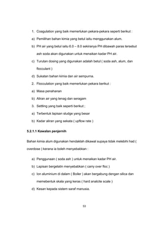 1. Coagulation yang baik memerlukan pekara-pekara seperti berikut :
a) Pemilihan bahan kimia yang betul iaitu menggunakan alum.
b) PH air yang betul iaitu 6.0 – 8.0 sekiranya PH dibawah paras tersebut
ash soda akan digunakan untuk menaikan kadar PH air.
c) Turutan dosing yang digunakan adalah betul ( soda ash, alum, dan
flocculant )
d) Sukatan bahan kimia dan air sempurna.
2. Flocculation yang baik memerlukan pekara berikut :
a) Masa penahanan
b) Aliran air yang tenag dan seragam
3. Settling yang baik seperti berikut ;
a) Terbentuk lapisan sludge yang besar
b) Kadar aliran yang sekata ( upflow rate )
5.2.1.1 Kawalan penjernih
Bahan kimia alum digunakan hendaklah dikawal supaya tidak melebihi had (
overdose ) kerana ia boleh menyebabkan :
a) Penggunaan ( soda ash ) untuk menaikan kadar PH air.
b) Lapisan bergelatin menyebabkan ( carry over floc )
c) Ion aluminium di dalam ( Boiler ) akan bergabung dengan silica dan
memebentuk skala yang keras ( hard analcite scale )
d) Kesan kepada sistem saraf manusia.
53
 