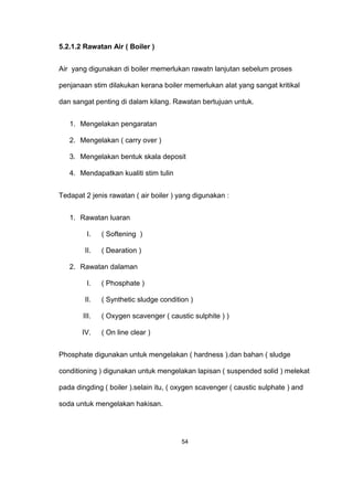 5.2.1.2 Rawatan Air ( Boiler )
Air yang digunakan di boiler memerlukan rawatn lanjutan sebelum proses
penjanaan stim dilakukan kerana boiler memerlukan alat yang sangat kritikal
dan sangat penting di dalam kilang. Rawatan bertujuan untuk.
1. Mengelakan pengaratan
2. Mengelakan ( carry over )
3. Mengelakan bentuk skala deposit
4. Mendapatkan kualiti stim tulin
Tedapat 2 jenis rawatan ( air boiler ) yang digunakan :
1. Rawatan luaran
I. ( Softening )
II. ( Dearation )
2. Rawatan dalaman
I. ( Phosphate )
II. ( Synthetic sludge condition )
III. ( Oxygen scavenger ( caustic sulphite ) )
IV. ( On line clear )
Phosphate digunakan untuk mengelakan ( hardness ).dan bahan ( sludge
conditioning ) digunakan untuk mengelakan lapisan ( suspended solid ) melekat
pada dingding ( boiler ).selain itu, ( oxygen scavenger ( caustic sulphate ) and
soda untuk mengelakan hakisan.
54
 