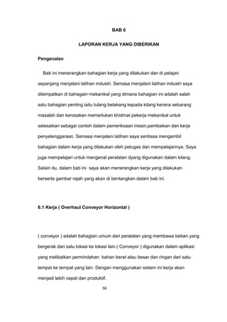 BAB 6
LAPORAN KERJA YANG DIBERIKAN
Pengenalan
Bab ini menerangkan bahagian kerja yang dilakukan dan di pelajari
sepanjang menjalani latihan industri. Semasa menjalani latihan industri saya
ditempatkan di bahagain mekanikal yang dimana bahagian ini adalah salah
satu bahagian penting iaitu tulang belakang kepada kilang kerana sebarang
masalah dan kerosakan memerlukan khidmat pekerja mekanikal untuk
selesaikan sebagai contoh dalam pemeriksaan mesin,pembaikan dan kerja
penyelenggaraan. Semasa menjalani latihan saya sentiasa mengambil
bahagian dalam kerja yang dilakukan oleh petugas dan mempelajarinya. Saya
juga mempelajari untuk mengenal peralatan dyang digunakan dalam kilang.
Selain itu, dalam bab ini saya akan menerangkan kerja yang dilakukan
berserta gambar rajah yang akan di bentangkan dalam bab ini.
6.1 Kerja ( Overhaul Conveyor Horizontal )
( conveyor ) adalah bahagian umum dari peralatan yang membawa beban yang
bergerak dari satu lokasi ke lokasi lain.( Conveyor ) digunakan dalam aplikasi
yang melibatkan permindahan bahan berat atau besar dan ringan dari satu
tempat ke tempat yang lain. Dengan menggunakan sistem ini kerja akan
menjadi lebih cepat dan produktif.
56
 