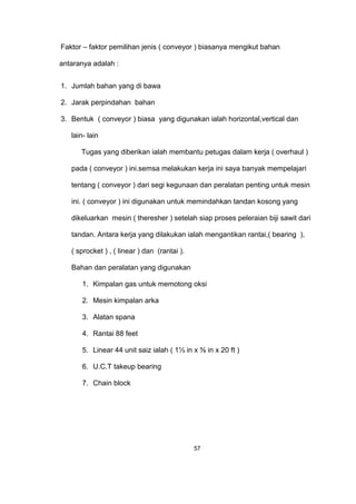 Faktor – faktor pemilihan jenis ( conveyor ) biasanya mengikut bahan
antaranya adalah :
1. Jumlah bahan yang di bawa
2. Jarak perpindahan bahan
3. Bentuk ( conveyor ) biasa yang digunakan ialah horizontal,vertical dan
lain- lain
Tugas yang diberikan ialah membantu petugas dalam kerja ( overhaul )
pada ( conveyor ) ini.semsa melakukan kerja ini saya banyak mempelajari
tentang ( conveyor ) dari segi kegunaan dan peralatan penting untuk mesin
ini. ( conveyor ) ini digunakan untuk memindahkan tandan kosong yang
dikeluarkan mesin ( theresher ) setelah siap proses peleraian biji sawit dari
tandan. Antara kerja yang dilakukan ialah mengantikan rantai,( bearing ),
( sprocket ) , ( linear ) dan (rantai ).
Bahan dan peralatan yang digunakan
1. Kimpalan gas untuk memotong oksi
2. Mesin kimpalan arka
3. Alatan spana
4. Rantai 88 feet
5. Linear 44 unit saiz ialah ( 1⅓ in x ⅜ in x 20 ft )
6. U.C.T takeup bearing
7. Chain block
57
 