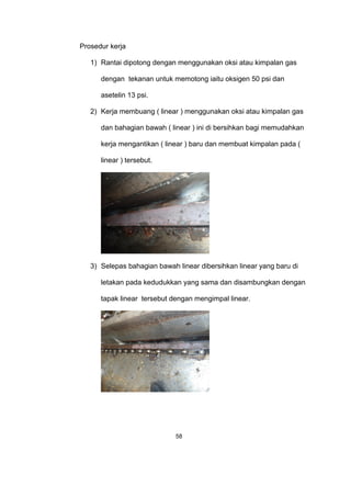 Prosedur kerja
1) Rantai dipotong dengan menggunakan oksi atau kimpalan gas
dengan tekanan untuk memotong iaitu oksigen 50 psi dan
asetelin 13 psi.
2) Kerja membuang ( linear ) menggunakan oksi atau kimpalan gas
dan bahagian bawah ( linear ) ini di bersihkan bagi memudahkan
kerja mengantikan ( linear ) baru dan membuat kimpalan pada (
linear ) tersebut.
3) Selepas bahagian bawah linear dibersihkan linear yang baru di
letakan pada kedudukkan yang sama dan disambungkan dengan
tapak linear tersebut dengan mengimpal linear.
58
 