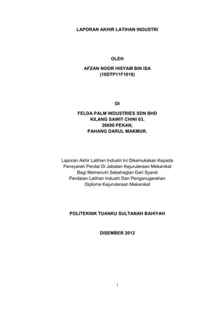 LAPORAN AKHIR LATIHAN INDUSTRI
OLEH
AFZAN NOOR HISYAM BIN ISA
(16DTP11F1018)
DI
FELDA PALM INDUSTRIES SDN BHD
KILANG SAWIT CHINI 03,
26690 PEKAN,
PAHANG DARUL MAKMUR.
Laporan Akhir Latihan Industri Ini Dikemukakan Kepada
Pensyarah Penilai Di Jabatan Kejuruteraan Mekanikal
Bagi Memenuhi Sebahagian Dari Syarat
Penilaian Latihan Industri Dan Penganugerahan
Diploma Kejuruteraan Mekanikal
POLITEKNIK TUANKU SULTANAH BAHIYAH
DISEMBER 2012
i
 
