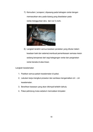 7) Kemudian ( scrapers ) dipasang pada bahagian rantai dengan
memasukkan skru pada lubang yang disediakan pada
rantai.menggunkan skru dan nut ½ inchi.
8) Langkah terakhir semua keadaan peralatan yang ditukar dalam
keadaan baik dan selamat,membuat pemerikasaan semasa mesin
sedang beroperasi dari segi ketegangan rantai dan pergerakan
rantai berada di atas linear.
Langkah keselamatan
1. Pastikan semua pakain keselamatan di pakai.
2. Lakukan kerja mengikut prosedur dan sentiasa mengamalkan ciri – ciri
keselamatan.
3. Bersihkan kawasan yang akan dikimpal terlebih dahulu
4. Pakai pelindung muka sebelum memulakan kimpalan
60
 
