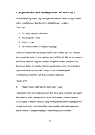 6.2 Kerja Pembaikan untuk Pam Mengantikan ( mechanical seal )
Pam biasanya digunakan bagi meningkatkan tekanan sistem supaya bendalir
sistem tersebut dapat dipindahkan ke satu bahagian yang lain.
Contohnya :
1. Dari perigi ke paras mukabumi
2. Dari sungai ke rumah
3. Lombong pam
4. Dari tempat rendah ke tempat yang tinggi
Pam hanya digunakan bagi menghantar bekalan bendalir dari satu kawasan
yang rendah ke mana – mana kawasan yang lebih tinggi. Jika penggunaannya
adalah dari kawasan tinggi ke kawasan yang lebih rendah, pam tidak perlu
digunakan. Dalam erti kata lain, ia merupakan suatu peranti mekanikal yang
digunakan untuk menambahkan tenaga cecair supaya bergerak.
Pam biasanya dijalankan oleh dua punca yang asas iaitu :
Pacuan enjin
a. Pacuan terus ( Motor Elektrik Gabungan Terus)
Digunakan untuk memindahkan cecair dari paras yang rendah ke paras yang
lebih tinggi.Ia boleh menggerakkan cecair dari kawasan yang mempunyai
tekanan yang rendah ke kawasan yang mempunyai tekanan yang tinggi.Lebih
banyak cecair yang boleh digerakkan olehnya dalam satu sela masa yang
ditentukan dan ia bergantung kepada kadar alir yang dikehendaki.
61
 