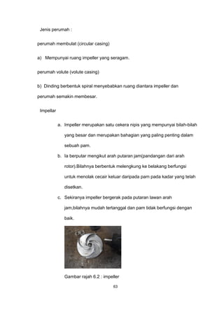 Jenis perumah :
perumah membulat (circular casing)
a) Mempunyai ruang impeller yang seragam.
perumah volute (volute casing)
b) Dinding berbentuk spiral menyebabkan ruang diantara impeller dan
perumah semakin membesar.
Impellar
a. Impeller merupakan satu cekera nipis yang mempunyai bilah-bilah
yang besar dan merupakan bahagian yang paling penting dalam
sebuah pam.
b. Ia berputar mengikut arah putaran jam(pandangan dari arah
rotor).Bilahnya berbentuk melengkung ke belakang berfungsi
untuk menolak cecair keluar daripada pam pada kadar yang telah
disetkan.
c. Sekiranya impeller bergerak pada putaran lawan arah
jam,bilahnya mudah tertanggal dan pam tidak berfungsi dengan
baik.
Gambar rajah 6.2 : impeller
63
 